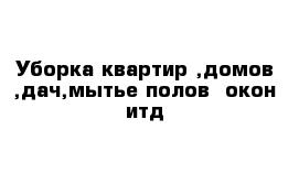 Уборка квартир ,домов ,дач,мытье полов -окон итд